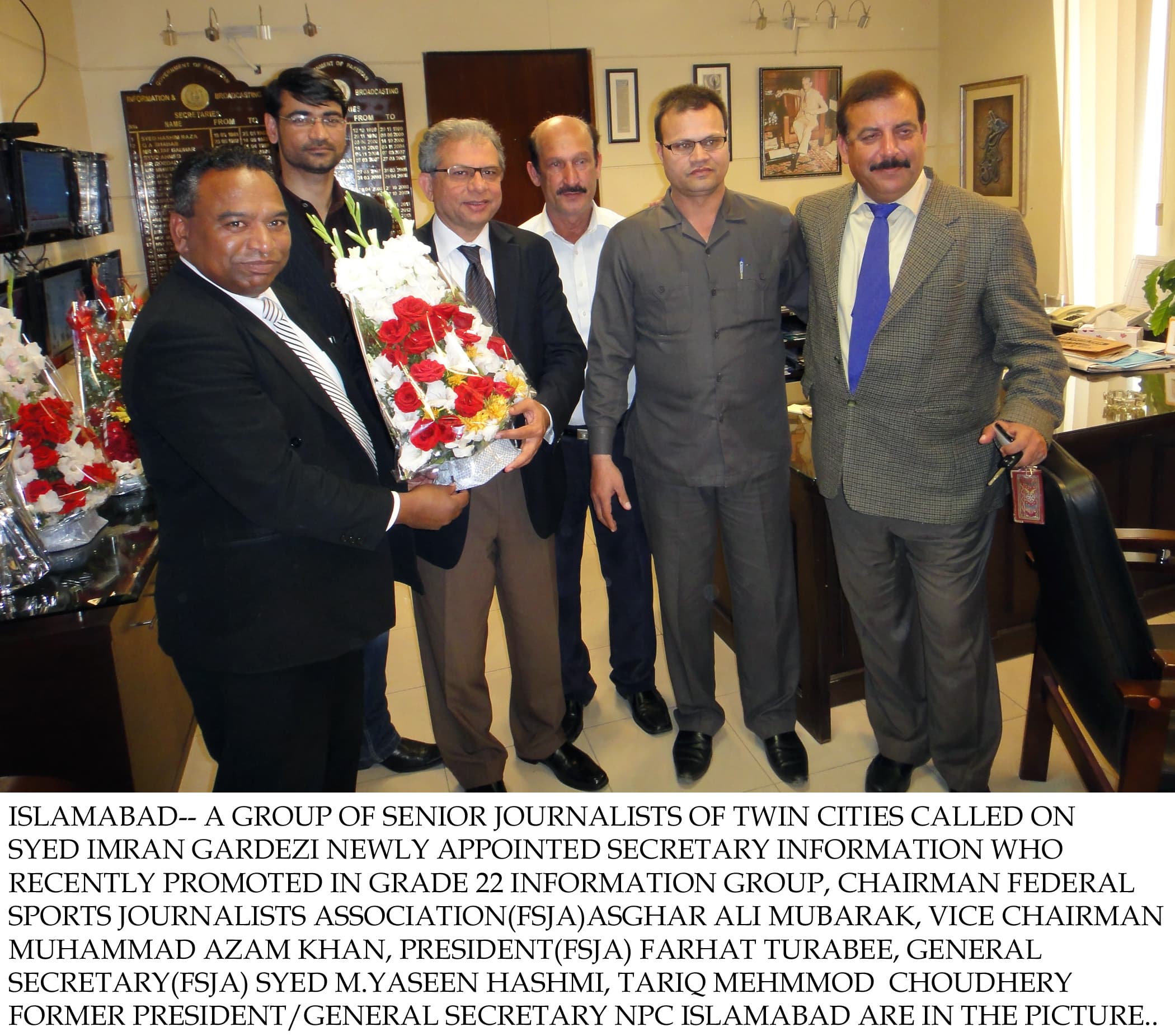 Islamabad– A group of Senior Journalists of twin cities called on Syed Imran Gardezi newly appointed secretary information who recently promoted in grade 22 information group, Chairman Federal Sports Journalists Association(FSJA)Asghar Ali Mubarak, Vice Chairman Muhammad Azam Khan, President(FSJA) Farhat Turabee, General secretary(FSJA) Syed M.Yaseen Hashmi, Tariq Mehmmod Choudhery former President/General Secretary NPC Islamabad are in the picture.